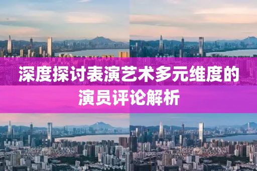 深度探讨表演艺术多元维度的演员评论解析