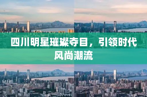 四川明星璀璨夺目，引领时代风尚潮流