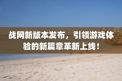 战网新版本发布，引领游戏体验的新篇章革新上线！