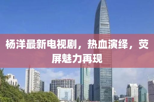 杨洋最新电视剧，热血演绎，荧屏魅力再现