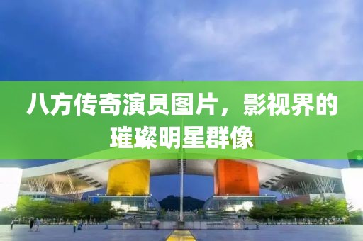 八方传奇演员图片，影视界的璀璨明星群像