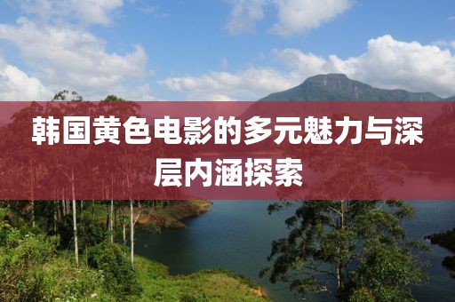 韩国黄色电影的多元魅力与深层内涵探索