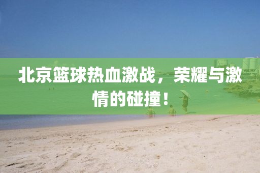北京篮球热血激战，荣耀与激情的碰撞！