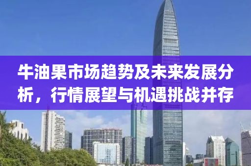 牛油果市场趋势及未来发展分析，行情展望与机遇挑战并存