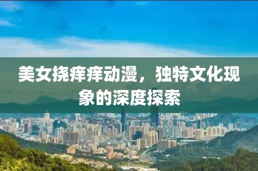 美女挠痒痒动漫，独特文化现象的深度探索