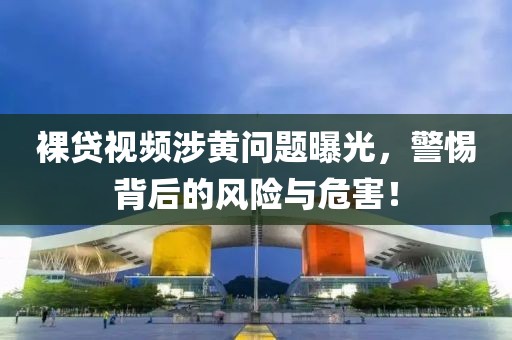 裸贷视频涉黄问题曝光，警惕背后的风险与危害！