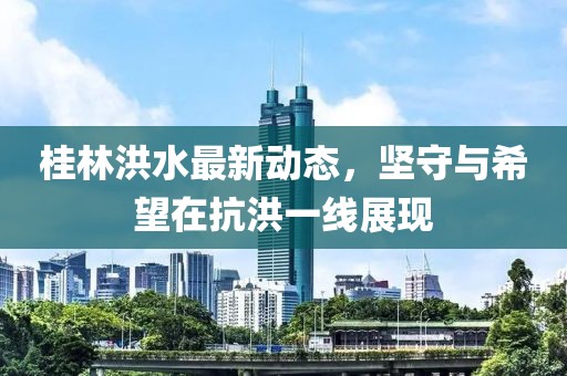 桂林洪水最新动态，坚守与希望在抗洪一线展现