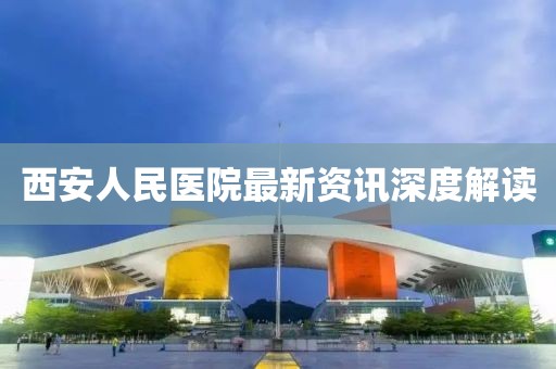 西安人民医院最新资讯深度解读