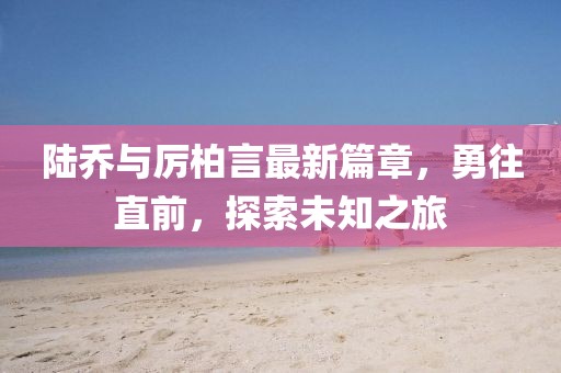 陆乔与厉柏言最新篇章，勇往直前，探索未知之旅
