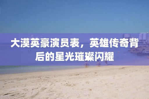 大漠英豪演员表，英雄传奇背后的星光璀璨闪耀