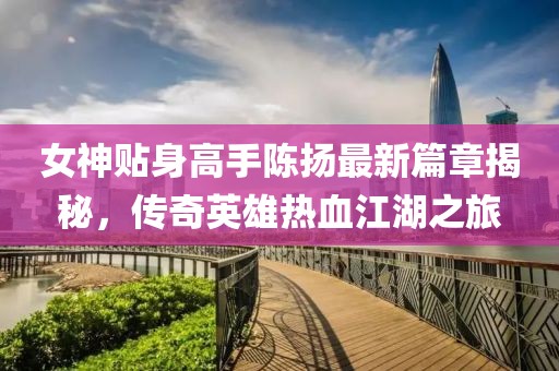 女神贴身高手陈扬最新篇章揭秘，传奇英雄热血江湖之旅