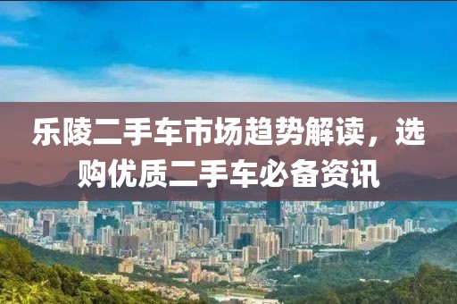 乐陵二手车市场趋势解读，选购优质二手车必备资讯