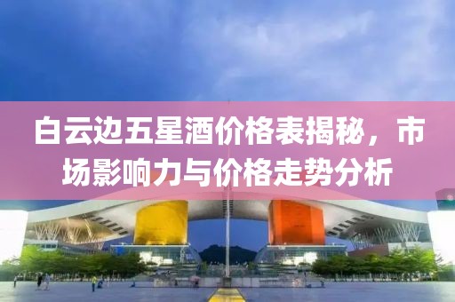 白云边五星酒价格表揭秘,市场影响力与价格走势分析