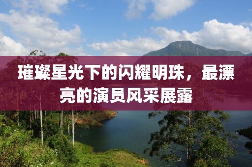 璀璨星光下的闪耀明珠,最漂亮的演员风采展露