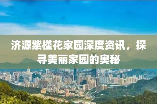 济源紫槿花家园深度资讯,探寻美丽家园的奥秘