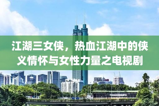 江湖三女侠,热血江湖中的侠义情怀与女性力量之电视剧