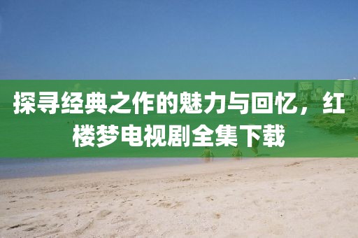 探寻经典之作的魅力与回忆，红楼梦电视剧全集下载