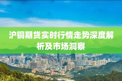沪铜期货实时行情走势深度解析及市场洞察