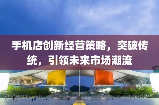 手机店创新经营策略,突破传统,引领未来市场潮流