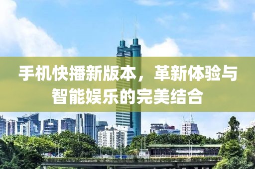 手机快播新版本,革新体验与智能娱乐的完美结合