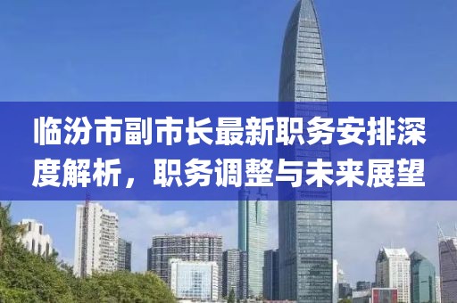 临汾市副市长最新职务安排深度解析,职务调整与未来展望