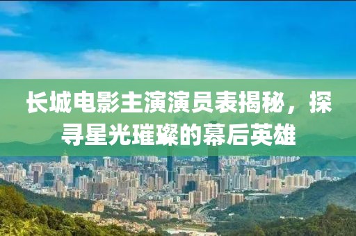 长城电影主演演员表揭秘,探寻星光璀璨的幕后英雄
