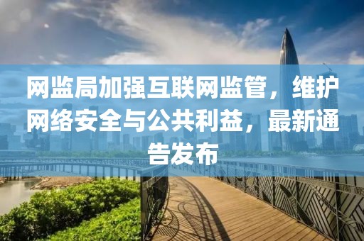 网监局加强互联网监管,维护网络安全与公共利益,最新通告发布