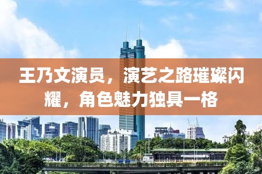 王乃文演员,演艺之路璀璨闪耀,角色魅力独具一格