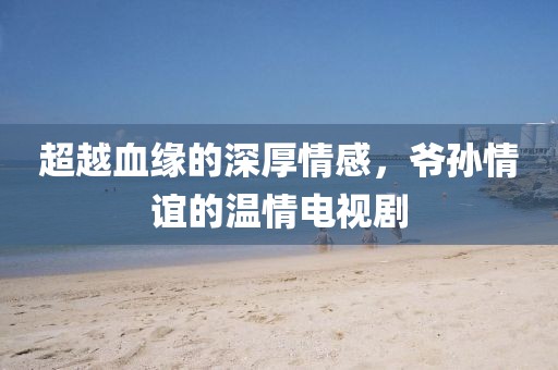 超越血缘的深厚情感,爷孙情谊的温情电视剧