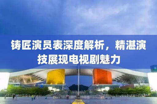 铸匠演员表深度解析,精湛演技展现电视剧魅力