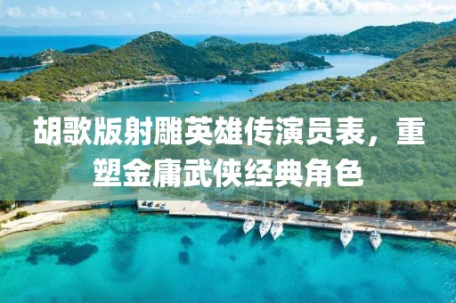 胡歌版射雕英雄传演员表,重塑金庸武侠经典角色