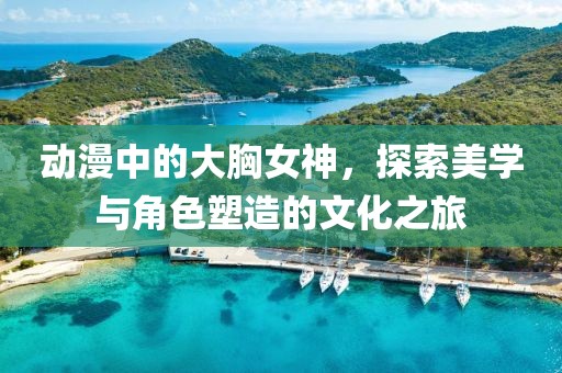 动漫中的大胸女神,探索美学与角色塑造的文化之旅