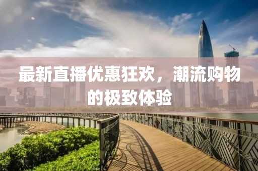 最新直播优惠狂欢,潮流购物的极致体验