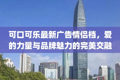 可口可乐最新广告情侣档,爱的力量与品牌魅力的完美交融