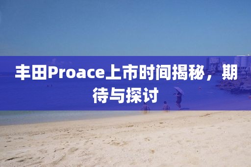 丰田Proace上市时间揭秘,期待与探讨
