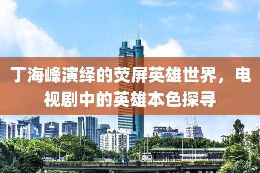 丁海峰演绎的荧屏英雄世界,电视剧中的英雄本色探寻