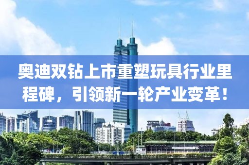 奥迪双钻上市重塑玩具行业里程碑,引领新一轮产业变革!