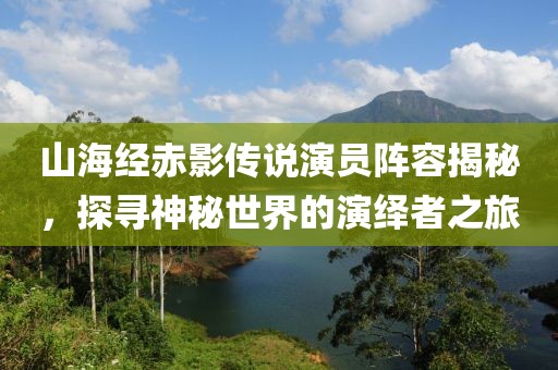山海经赤影传说演员阵容揭秘，探寻神秘世界的演绎者之旅