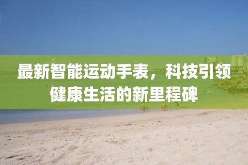 最新智能运动手表,科技引领健康生活的新里程碑