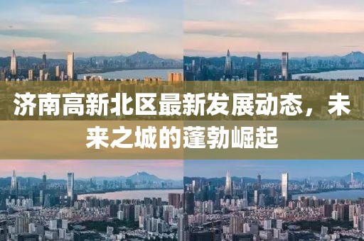 济南高新北区最新发展动态,未来之城的蓬勃崛起