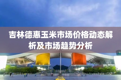 吉林德惠玉米市场价格动态解析及市场趋势分析