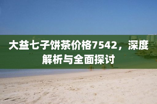 大益七子饼茶价格7542，深度解析与全面探讨