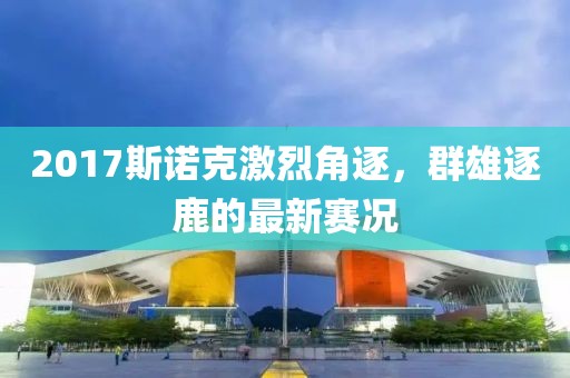 2017斯诺克激烈角逐，群雄逐鹿的最新赛况