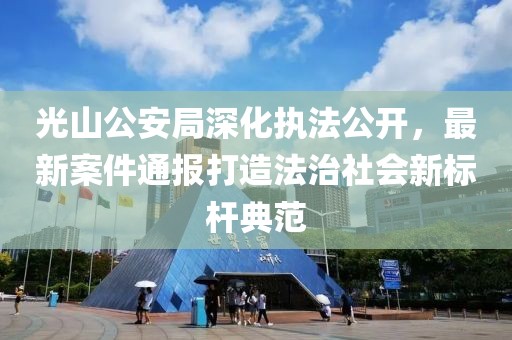 光山公安局深化执法公开，最新案件通报打造法治社会新标杆典范