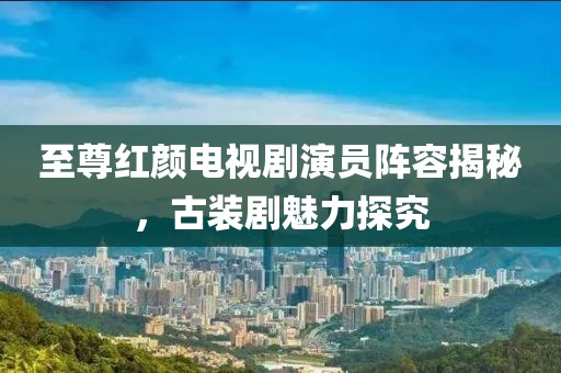 至尊红颜电视剧演员阵容揭秘，古装剧魅力探究