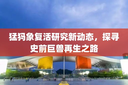 猛犸象复活研究新动态，探寻史前巨兽再生之路