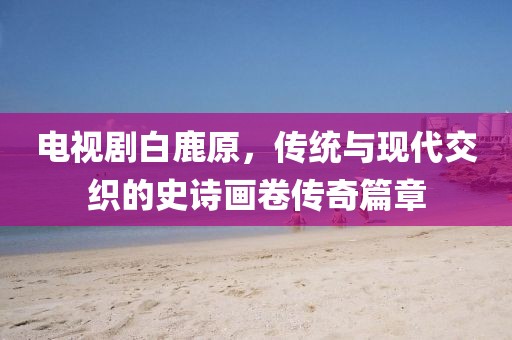 电视剧白鹿原，传统与现代交织的史诗画卷传奇篇章