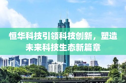 恒华科技引领科技创新，塑造未来科技生态新篇章