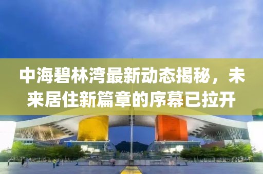 中海碧林湾最新动态揭秘，未来居住新篇章的序幕已拉开