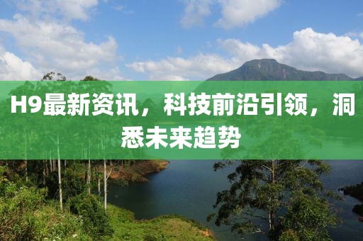 H9最新资讯,科技前沿引领,洞悉未来趋势
